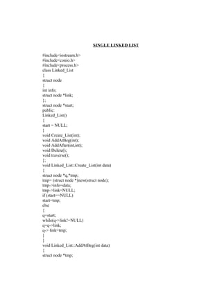 SINGLE LINKED LIST

#include<iostream.h>
#include<conio.h>
#include<process.h>
class Linked_List
{
struct node
{
int info;
struct node *link;
};
struct node *start;
public:
Linked_List()
{
start = NULL;
}
void Create_List(int);
void AddAtBeg(int);
void AddAfter(int,int);
void Delete();
void traverse();
};
void Linked_List::Create_List(int data)
{
struct node *q,*tmp;
tmp= (struct node *)new(struct node);
tmp->info=data;
tmp->link=NULL;
if (start==NULL)
start=tmp;
else
{
q=start;
while(q->link!=NULL)
q=q->link;
q-> link=tmp;
}
}
void Linked_List::AddAtBeg(int data)
{
struct node *tmp;
 