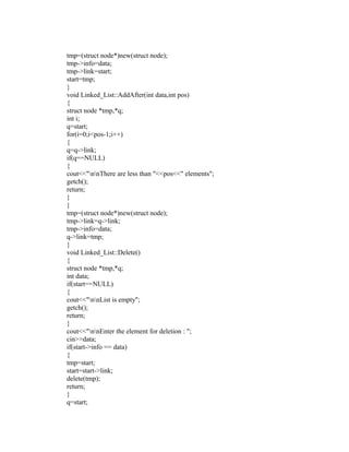 tmp=(struct node*)new(struct node);
tmp->info=data;
tmp->link=start;
start=tmp;
}
void Linked_List::AddAfter(int data,int pos)
{
struct node *tmp,*q;
int i;
q=start;
for(i=0;i<pos-1;i++)
{
q=q->link;
if(q==NULL)
{
cout<<"nnThere are less than "<<pos<<" elements";
getch();
return;
}
}
tmp=(struct node*)new(struct node);
tmp->link=q->link;
tmp->info=data;
q->link=tmp;
}
void Linked_List::Delete()
{
struct node *tmp,*q;
int data;
if(start==NULL)
{
cout<<"nnList is empty";
getch();
return;
}
cout<<"nnEnter the element for deletion : ";
cin>>data;
if(start->info == data)
{
tmp=start;
start=start->link;
delete(tmp);
return;
}
q=start;
 