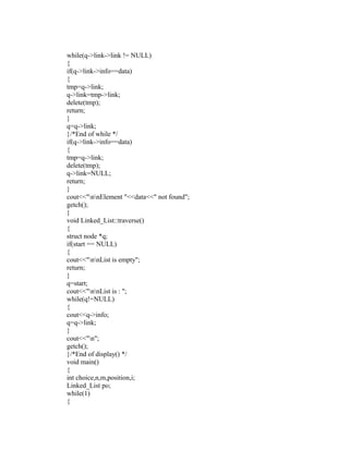 while(q->link->link != NULL)
{
if(q->link->info==data)
{
tmp=q->link;
q->link=tmp->link;
delete(tmp);
return;
}
q=q->link;
}/*End of while */
if(q->link->info==data)
{
tmp=q->link;
delete(tmp);
q->link=NULL;
return;
}
cout<<"nnElement "<<data<<" not found";
getch();
}
void Linked_List::traverse()
{
struct node *q;
if(start == NULL)
{
cout<<"nnList is empty";
return;
}
q=start;
cout<<"nnList is : ";
while(q!=NULL)
{
cout<<q->info;
q=q->link;
}
cout<<"n";
getch();
}/*End of display() */
void main()
{
int choice,n,m,position,i;
Linked_List po;
while(1)
{
 