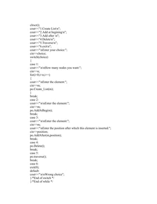 clrscr();
cout<<"1.Create Listn";
cout<<"2.Add at beginingn";
cout<<"3.Add after n";
cout<<"4.Deleten";
cout<<"5.Traversen";
cout<<"6.exitn";
cout<<"nEnter your choice:";
cin>>choice;
switch(choice)
{
case 1:
cout<<"nnHow many nodes you want:";
cin>>n;
for(i=0;i<n;i++)
{
cout<<"nEnter the element:";
cin>>m;
po.Create_List(m);
}
break;
case 2:
cout<<"nnEnter the element:";
cin>>m;
po.AddAtBeg(m);
break;
case 3:
cout<<"nnEnter the element:";
cin>>m;
cout<<"nEnter the position after which this element is inserted:";
cin>>position;
po.AddAfter(m,position);
break;
case 4:
po.Delete();
break;
case 5:
po.traverse();
break;
case 6:
exit(0);
default:
cout<<"nnWrong choice";
}/*End of switch */
}/*End of while */
 