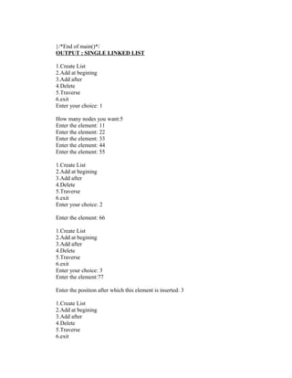 }/*End of main()*/
OUTPUT : SINGLE LINKED LIST

1.Create List
2.Add at begining
3.Add after
4.Delete
5.Traverse
6.exit
Enter your choice: 1

How many nodes you want:5
Enter the element: 11
Enter the element: 22
Enter the element: 33
Enter the element: 44
Enter the element: 55

1.Create List
2.Add at begining
3.Add after
4.Delete
5.Traverse
6.exit
Enter your choice: 2

Enter the element: 66

1.Create List
2.Add at begining
3.Add after
4.Delete
5.Traverse
6.exit
Enter your choice: 3
Enter the element:77

Enter the position after which this element is inserted: 3

1.Create List
2.Add at begining
3.Add after
4.Delete
5.Traverse
6.exit
 