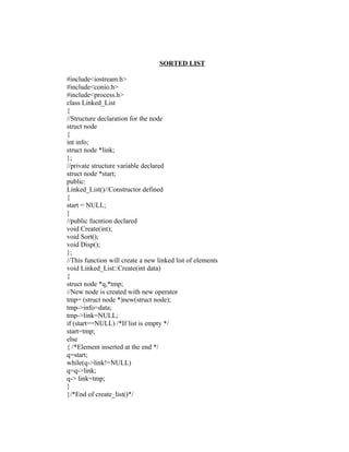 SORTED LIST

#include<iostream.h>
#include<conio.h>
#include<process.h>
class Linked_List
{
//Structure declaration for the node
struct node
{
int info;
struct node *link;
};
//private structure variable declared
struct node *start;
public:
Linked_List()//Constructor defined
{
start = NULL;
}
//public fucntion declared
void Create(int);
void Sort();
void Disp();
};
//This function will create a new linked list of elements
void Linked_List::Create(int data)
{
struct node *q,*tmp;
//New node is created with new operator
tmp= (struct node *)new(struct node);
tmp->info=data;
tmp->link=NULL;
if (start==NULL) /*If list is empty */
start=tmp;
else
{ /*Element inserted at the end */
q=start;
while(q->link!=NULL)
q=q->link;
q-> link=tmp;
}
}/*End of create_list()*/
 