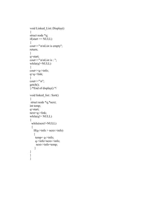 void Linked_List::Display()
{
struct node *q;
if(start == NULL)
{
cout<<"nnList is empty";
return;
}
q=start;
cout<<"nnList is : ";
while(q!=NULL)
{
cout<<q->info;
q=q->link;
}
cout<<"n";
getch();
}/*End of display() */

void linked_list:: Sort()
{
 struct node *q,*next;
int temp;
q=start;
next=q->link;
while(q!= NULL)
{
  while(next!=NULL)
  {
    If(q->info > next->info)
    {
      temp= q->info;
      q->info=next->info;
       next->info=temp;
     }
}
}
}
 