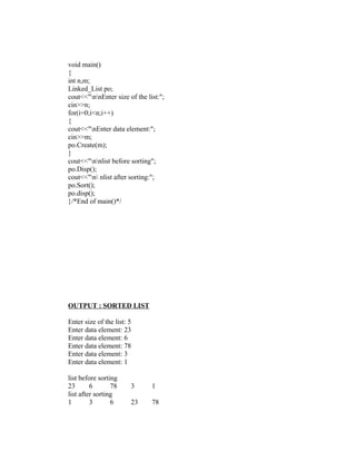void main()
{
int n,m;
Linked_List po;
cout<<"nnEnter size of the list:";
cin>>n;
for(i=0;i<n;i++)
{
cout<<"nEnter data element:";
cin>>m;
po.Create(m);
}
cout<<"nnlist before sorting";
po.Disp();
cout<<"n nlist after sorting:";
po.Sort();
po.disp();
}/*End of main()*/




OUTPUT : SORTED LIST

Enter size of the list: 5
Enter data element: 23
Enter data element: 6
Enter data element: 78
Enter data element: 3
Enter data element: 1

list before sorting
23       6       78     3      1
list after sorting
1        3       6      23     78
 