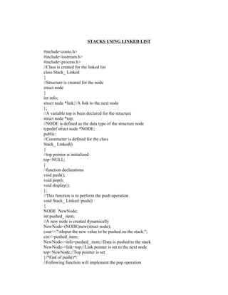 STACKS USING LINKED LIST

#include<conio.h>
#include<iostream.h>
#include<process.h>
//Class is created for the linked list
class Stack_ Linked
{
//Structure is created for the node
struct node
{
int info;
struct node *link;//A link to the next node
};
//A variable top is been declared for the structure
struct node *top;
//NODE is defined as the data type of the structure node
typedef struct node *NODE;
public:
//Constructer is defined for the class
Stack_ Linked()
{
//top pointer is initialized
top=NULL;
}
//function declarations
void push();
void pop();
void display();
};
//This function is to perform the push operation
void Stack_ Linked::push()
{
NODE NewNode;
int pushed_ item;
//A new node is created dynamically
NewNode=(NODE)new(struct node);
cout<<"nInput the new value to be pushed on the stack:";
cin>>pushed_item;
NewNode->info=pushed_ item;//Data is pushed to the stack
NewNode->link=top;//Link pointer is set to the next node
top=NewNode;//Top pointer is set
}/*End of push()*/
//Following function will implement the pop operation
 