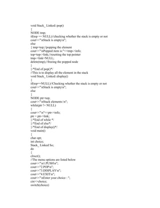 void Stack_ Linked::pop()
{
NODE tmp;
if(top == NULL)//checking whether the stack is empty or not
cout<<"nStack is emptyn";
else
{ tmp=top;//popping the element
cout<<"nPopped item is:"<<tmp->info;
top=top->link;//resetting the top pointer
tmp->link=NULL;
delete(tmp);//freeing the popped node
}
}/*End of pop()*/
//This is to display all the element in the stack
void Stack_ Linked::display()
{
if(top==NULL)//Checking whether the stack is empty or not
cout<<"nStack is emptyn";
else
{
NODE ptr=top;
cout<<"nStack elements:n";
while(ptr != NULL)
{
cout<<"n"<<ptr->info;
ptr = ptr->link;
}/*End of while */
}/*End of else*/
}/*End of display()*/
void main()
{
char opt;
int choice;
Stack_ Linked So;
do
{
clrscr();
//The menu options are listed below
cout<<"n1.PUSHn";
cout<<"2.POPn";
cout<<"3.DISPLAYn";
cout<<"4.EXITn";
cout<<"nEnter your choice : ";
cin>>choice;
switch(choice)
 