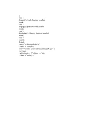 {
case 1:
So.push();//push function is called
break;
case 2:
So.pop();//pop function is called
break;
case 3:
So.display();//display function is called
break;
case 4:
exit(1);
default:
cout<<"nWrong choicen";
}/*End of switch */
cout<<"nnDo you want to continue (Y/y) = ";
cin>>opt;
}while((opt == 'Y') || (opt == 'y'));
}/*End of main() */
 