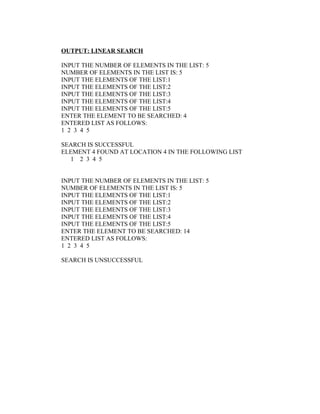 OUTPUT: LINEAR SEARCH

INPUT THE NUMBER OF ELEMENTS IN THE LIST: 5
NUMBER OF ELEMENTS IN THE LIST IS: 5
INPUT THE ELEMENTS OF THE LIST:1
INPUT THE ELEMENTS OF THE LIST:2
INPUT THE ELEMENTS OF THE LIST:3
INPUT THE ELEMENTS OF THE LIST:4
INPUT THE ELEMENTS OF THE LIST:5
ENTER THE ELEMENT TO BE SEARCHED: 4
ENTERED LIST AS FOLLOWS:
1 2 3 4 5

SEARCH IS SUCCESSFUL
ELEMENT 4 FOUND AT LOCATION 4 IN THE FOLLOWING LIST
  1 2 3 4 5


INPUT THE NUMBER OF ELEMENTS IN THE LIST: 5
NUMBER OF ELEMENTS IN THE LIST IS: 5
INPUT THE ELEMENTS OF THE LIST:1
INPUT THE ELEMENTS OF THE LIST:2
INPUT THE ELEMENTS OF THE LIST:3
INPUT THE ELEMENTS OF THE LIST:4
INPUT THE ELEMENTS OF THE LIST:5
ENTER THE ELEMENT TO BE SEARCHED: 14
ENTERED LIST AS FOLLOWS:
1 2 3 4 5

SEARCH IS UNSUCCESSFUL
 