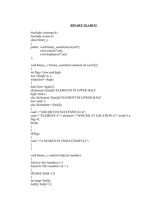 BINARY SEARCH

#include<iostream.h>
#include<conio.h>
class binary_s
{
public: void binary_search(int,int,int*);
        void sort(int*,int);
        void display(int*,int);
};

void binary_s::binary_search(int element,int n,int l[])
{
int flag=1,low,mid,high;
low=0,high=n-1;
while(low<=high)
{
mid=(low+high)/2;
if(element<l[mid])//ELEMENTS IN UPPER HALF
high=mid-1;
else if(element>l[mid])//ELEMENT IN LOWER HALF
low=mid+1;
else if(element==l[mid])
{
cout<<"nSEARCH IS SUCCESSFULLn";
cout<<"ELEMENT:t"<<element<<"tFOUND AT LOCATION:t"<<(mid+1);
flag=0;
break;
}
}
if(flag)
{
cout<<"n SEARCH IS UNSUCCESSFULL";
}
}

void binary_s::sort(int list[],int number)
{
for(int j=0;j<number;j++)
for(int k=0;k<number-1;k++)
{
if(list[k]>list[k+1])
{
int temp=list[k];
list[k]=list[k+1];
 