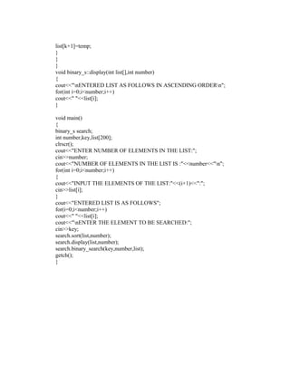 list[k+1]=temp;
}
}
}
void binary_s::display(int list[],int number)
{
cout<<"nENTERED LIST AS FOLLOWS IN ASCENDING ORDERn";
for(int i=0;i<number;i++)
cout<<" "<<list[i];
}

void main()
{
binary_s search;
int number,key,list[200];
clrscr();
cout<<"ENTER NUMBER OF ELEMENTS IN THE LIST:";
cin>>number;
cout<<"NUMBER OF ELEMENTS IN THE LIST IS :"<<number<<"n";
for(int i=0;i<number;i++)
{
cout<<"INPUT THE ELEMENTS OF THE LIST:"<<(i+1)<<":";
cin>>list[i];
}
cout<<"ENTERED LIST IS AS FOLLOWS";
for(i=0;i<number;i++)
cout<<" "<<list[i];
cout<<"nENTER THE ELEMENT TO BE SEARCHED:";
cin>>key;
search.sort(list,number);
search.display(list,number);
search.binary_search(key,number,list);
getch();
}
 
