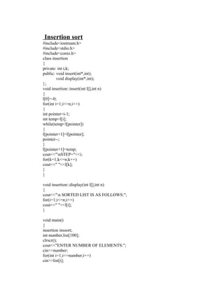 Insertion sort
#include<iostream.h>
#include<stdio.h>
#include<conio.h>
class insertion
{
private: int i,k;
public: void insert(int*,int);
         void display(int*,int);
};
void insertion::insert(int l[],int n)
{
l[0]=-0;
for(int i=1;i<=n;i++)
{
int pointer=i-1;
int temp=l[i];
while(temp<l[pointer])
{
l[pointer+1]=l[pointer];
pointer--;
}
l[pointer+1]=temp;
cout<<"nSTEP="<<i;
for(k=1;k<=n;k++)
cout<<" "<<l[k];
}
}

void insertion::display(int l[],int n)
{
cout<<"n SORTED LIST IS AS FOLLOWS:";
for(i=1;i<=n;i++)
cout<<" "<<l[i];
}

void main()
{
insertion inssort;
int number,list[100];
clrscr();
cout<<"ENTER NUMBER OF ELEMENTS:";
cin>>number;
for(int i=1;i<=number;i++)
cin>>list[i];
 