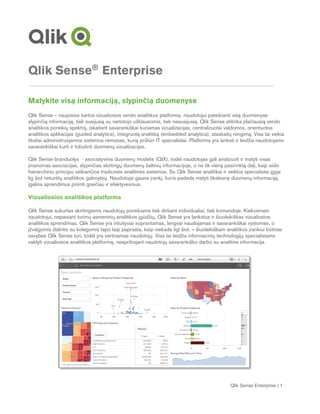 Qlik Sense Enterprise | 1
Qlik Sense®
Enterprise
Matykite visą informaciją, slypinčią duomenyse
Qlik Sense – naujosios kartos vizualiosios verslo analitikos platforma, naudotojui pateikianti visą duomenyse
slypinčią informaciją, tiek susijusią su vartotojo užklausomis, tiek nesusijusią. Qlik Sense atitinka plačiausią verslo
analitikos poreikių spektrą, įskaitant savarankiškai kuriamas vizualizacijas, centralizuotai valdomos, orientuotos
analitikos aplikacijas (guided analytics), integruotą analitiką (embedded analytics), ataskaitų rengimą. Visa tai veikia
tiksliai administruojamos sistemos rėmuose, kurią prižiūri IT specialistai. Platforma yra lanksti ir leidžia naudotojams
savarankiškai kurti ir tobulinti duomenų vizualizacijas.
Qlik Sense branduolys - asociatyvinis duomenų modelis (QIX), todėl naudotojas gali analizuoti ir matyti visas
įmanomas asociacijas, slypinčias skirtingų duomenų šaltinių informacijoje, o ne tik vieną pasirinktą dalį, kaip siūlo
hierarchiniu principu veikiančios tradicinės analitinės sistemos. Su Qlik Sense analitikai ir veiklos specialistai įgyja
lig šiol neturėtų analitikos galimybių. Naudotojai gauna įrankį, kuris padeda matyti tikslesnę duomenų informaciją,
įgalina sprendimus priimti greičiau ir efektyvesnius.
Vizualiosios analitikos platforma
Qlik Sense sukurtas skirtingiems naudotojų poreikiams tiek dirbant individualiai, tiek komandoje. Kiekvienam
naudotojui, nepaisant turimų asmeninių analitikos įgūdžių, Qlik Sense yra lankstus ir šiuolaikiškas vizualiosios
analitikos sprendimas. Qlik Sense yra intuityviai suprantamas, lengvai naudojamas ir savarankiškai vystomas, o
įžvalgomis dalintis su kolegomis tapo taip paprasta, kaip niekada ligi šiol, – šiuolaikiškam analitikos įrankiui būtinas
savybes Qlik Sense turi, todėl yra vertinamas naudotojų. Visa tai leidžia informacinių technologijų specialistams
valdyti vizualiosios analitikos platformą, neapribojant naudotojų savarankiško darbo su analitine informacija.
 