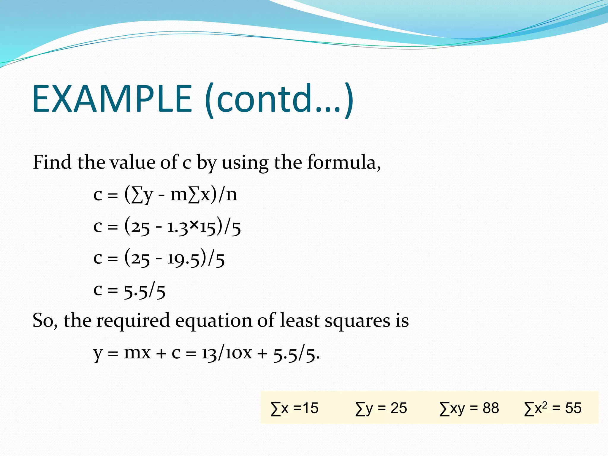 EXAMPLE (contd…)
Find the value of c by using the formula,
c = (∑y - m∑x)/n
c = (25 - 1.3×15)/5
c = (25 - 19.5)/5
c = 5.5/5
So, the required equation of least squares is
y = mx + c = 13/10x + 5.5/5.
∑x =15 ∑y = 25 ∑xy = 88 ∑x2 = 55
 
