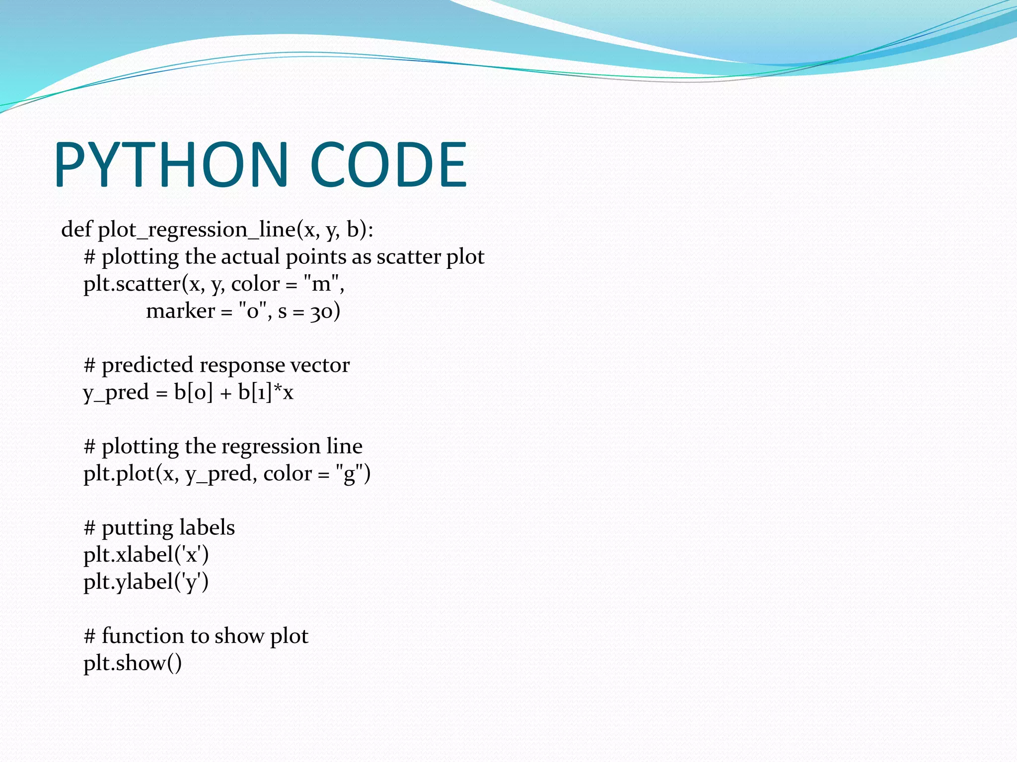 PYTHON CODE
def plot_regression_line(x, y, b):
# plotting the actual points as scatter plot
plt.scatter(x, y, color = "m",
marker = "o", s = 30)
# predicted response vector
y_pred = b[0] + b[1]*x
# plotting the regression line
plt.plot(x, y_pred, color = "g")
# putting labels
plt.xlabel('x')
plt.ylabel('y')
# function to show plot
plt.show()
 