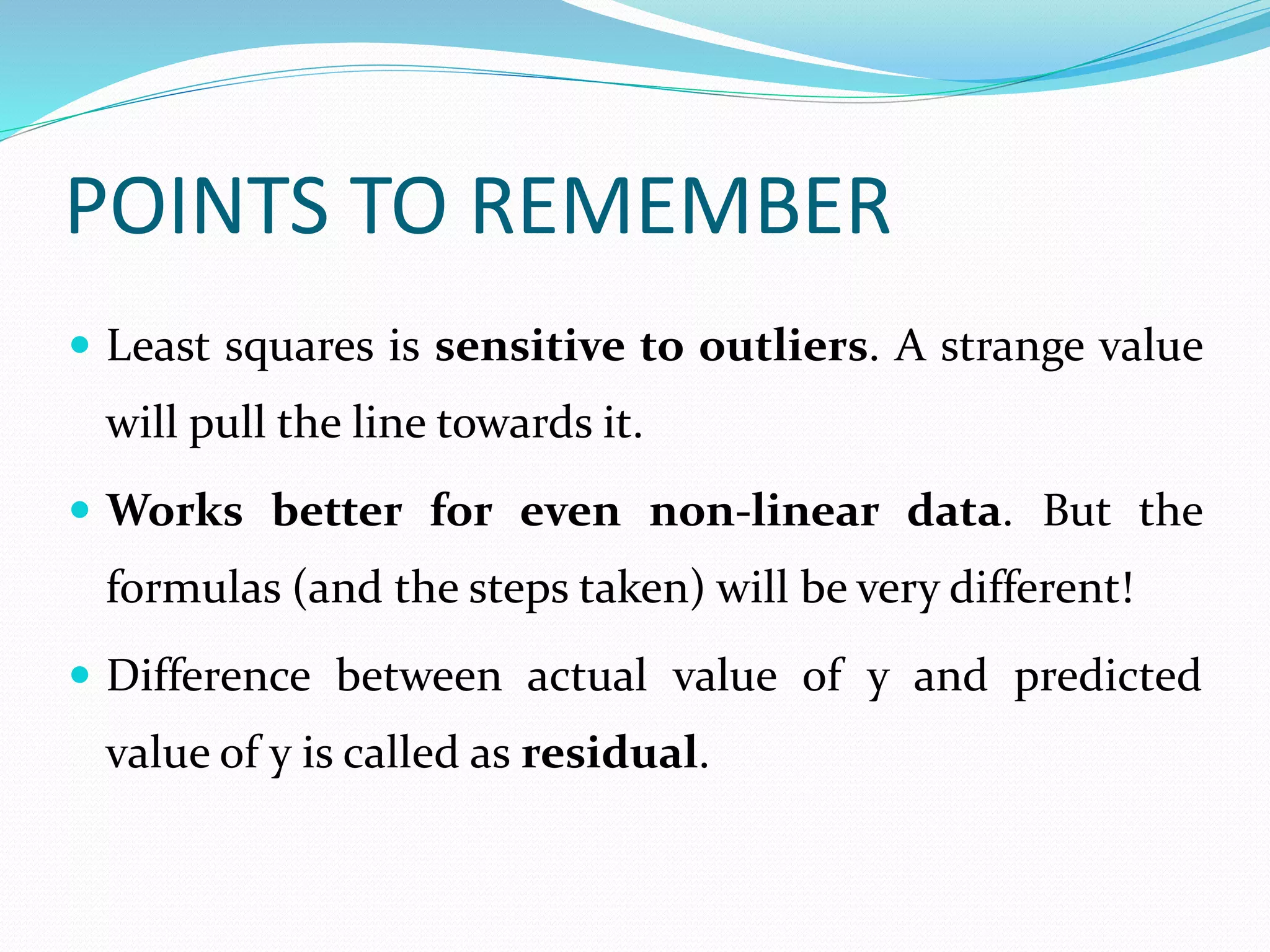 POINTS TO REMEMBER
 Least squares is sensitive to outliers. A strange value
will pull the line towards it.
 Works better for even non-linear data. But the
formulas (and the steps taken) will be very different!
 Difference between actual value of y and predicted
value of y is called as residual.
 