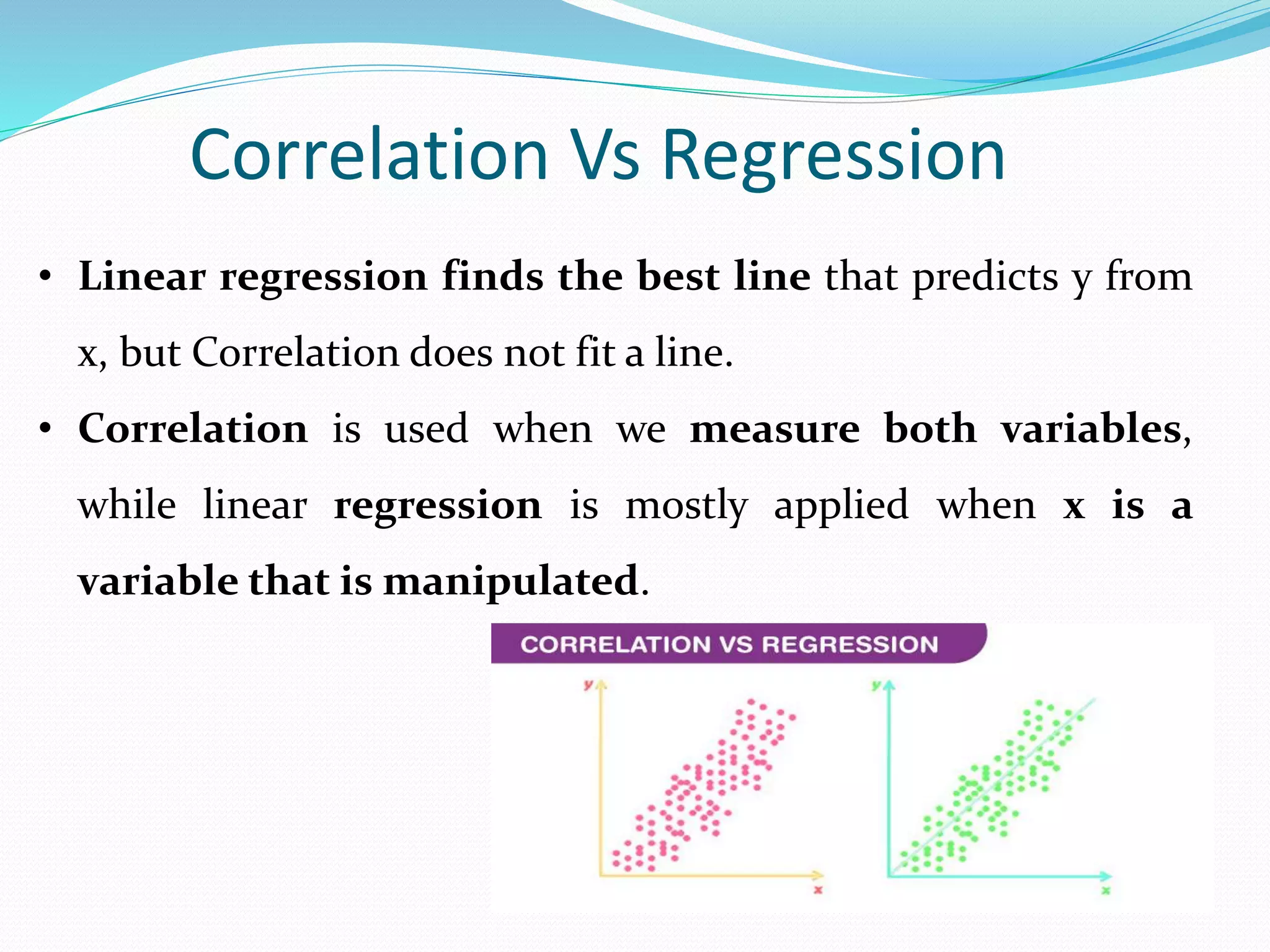 • Linear regression finds the best line that predicts y from
x, but Correlation does not fit a line.
• Correlation is used when we measure both variables,
while linear regression is mostly applied when x is a
variable that is manipulated.
Correlation Vs Regression
 