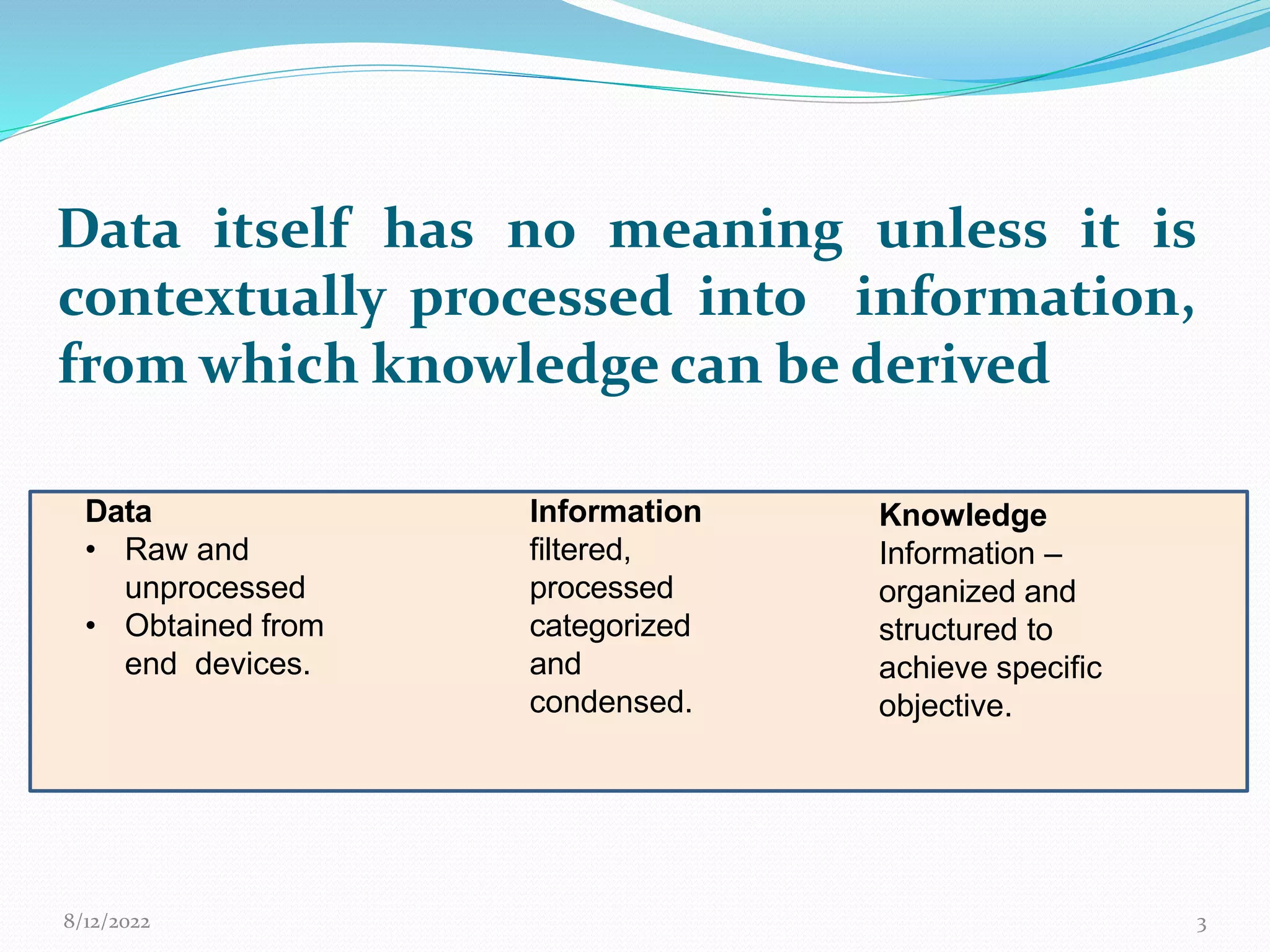 Data itself has no meaning unless it is
contextually processed into information,
from which knowledge can be derived
Data
• Raw and
unprocessed
• Obtained from
end devices.
Knowledge
Information –
organized and
structured to
achieve specific
objective.
Information
filtered,
processed
categorized
and
condensed.
8/12/2022 3
 