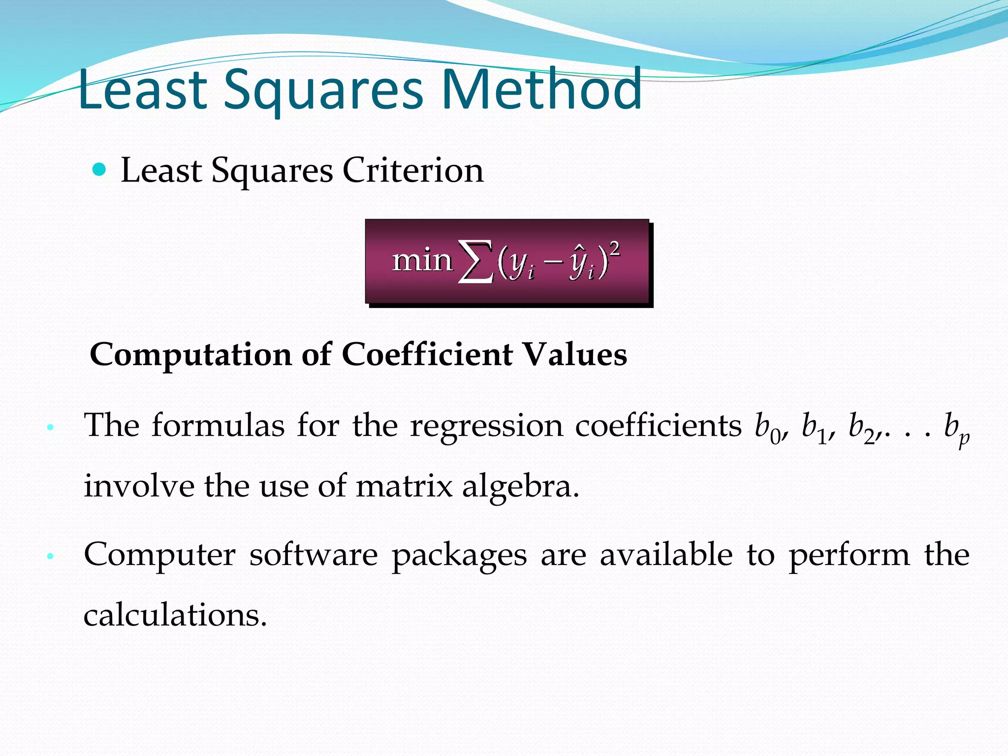 Least Squares Method
 Least Squares Criterion
2
ˆ
min ( )
i i
y y


Computation of Coefficient Values
• The formulas for the regression coefficients b0, b1, b2,. . . bp
involve the use of matrix algebra.
• Computer software packages are available to perform the
calculations.
 