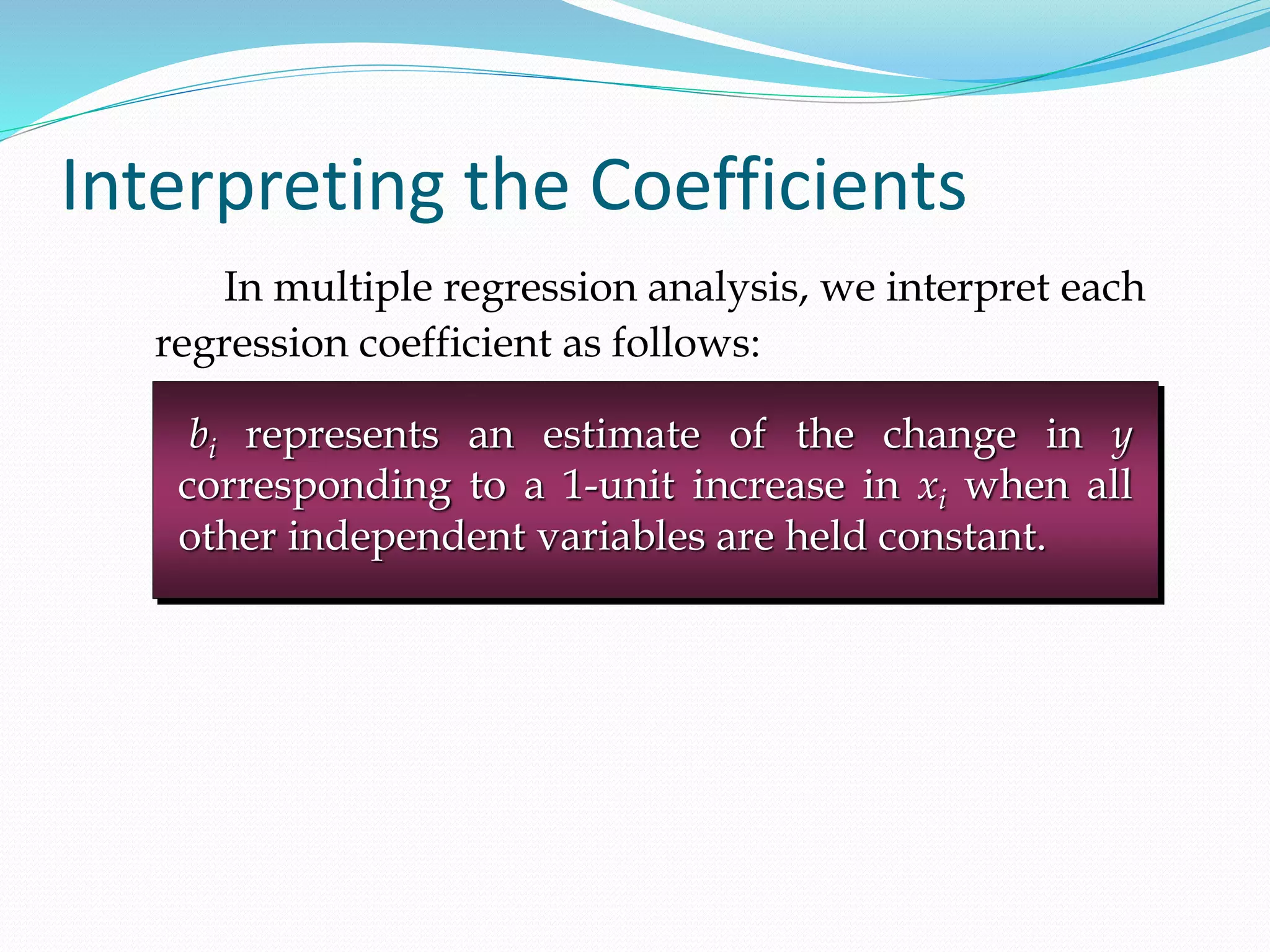 Interpreting the Coefficients
In multiple regression analysis, we interpret each
regression coefficient as follows:
bi represents an estimate of the change in y
corresponding to a 1-unit increase in xi when all
other independent variables are held constant.
 