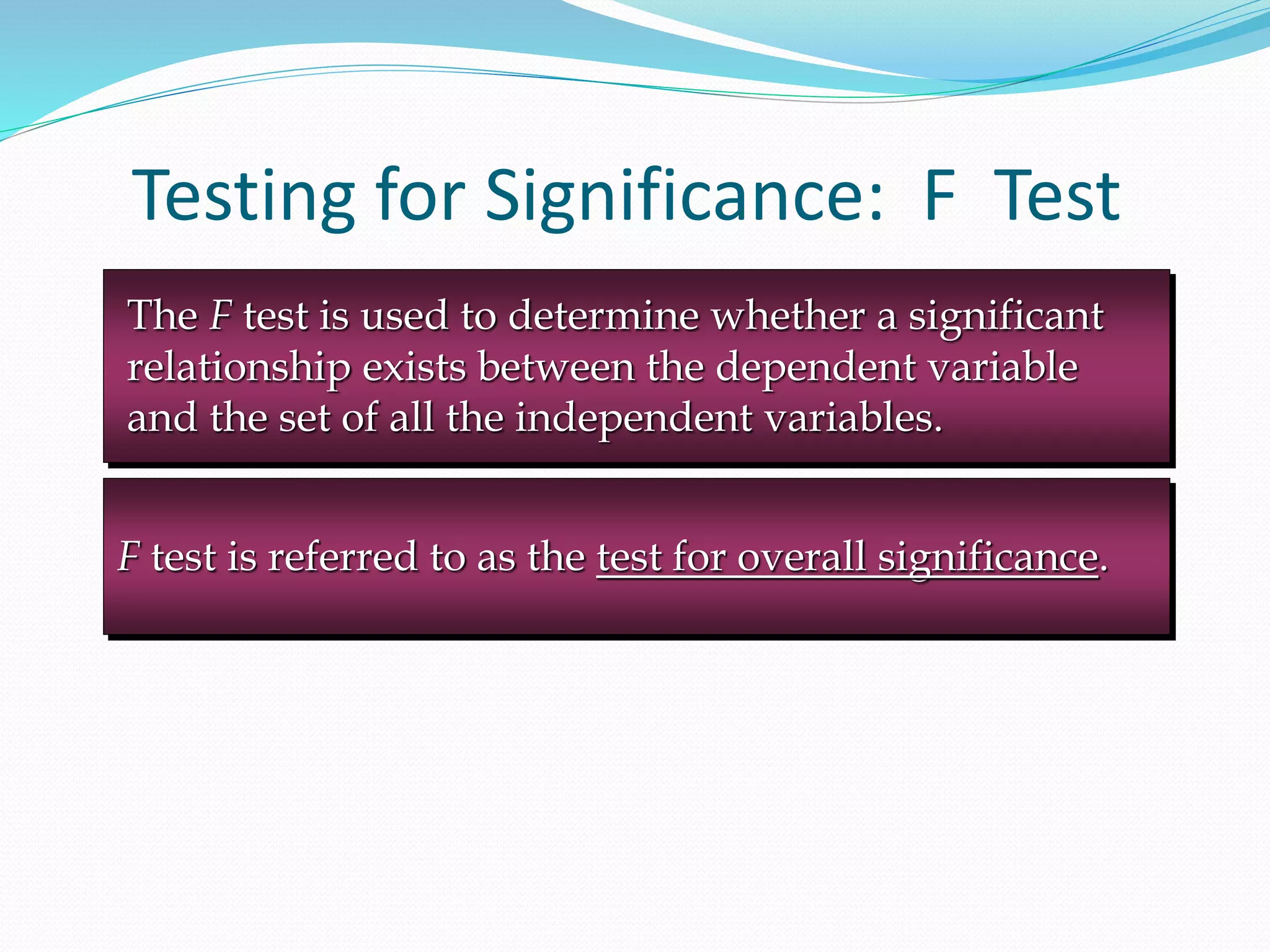 Testing for Significance: F Test
F test is referred to as the test for overall significance.
The F test is used to determine whether a significant
relationship exists between the dependent variable
and the set of all the independent variables.
 