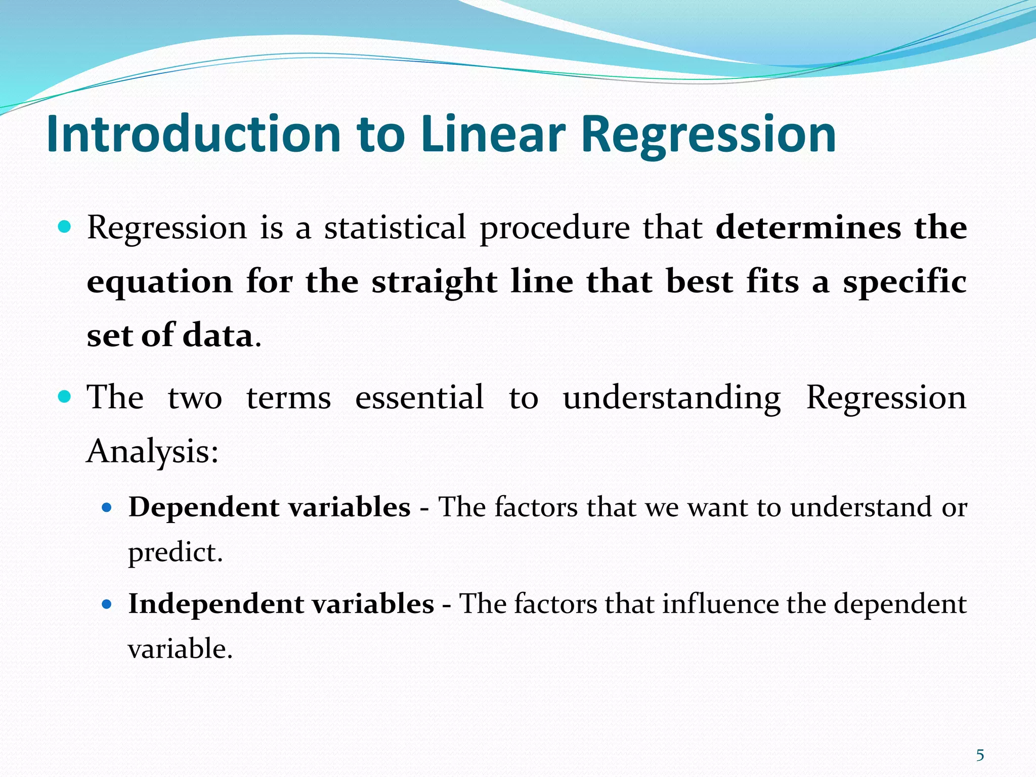 5
Introduction to Linear Regression
 Regression is a statistical procedure that determines the
equation for the straight line that best fits a specific
set of data.
 The two terms essential to understanding Regression
Analysis:
 Dependent variables - The factors that we want to understand or
predict.
 Independent variables - The factors that influence the dependent
variable.
 