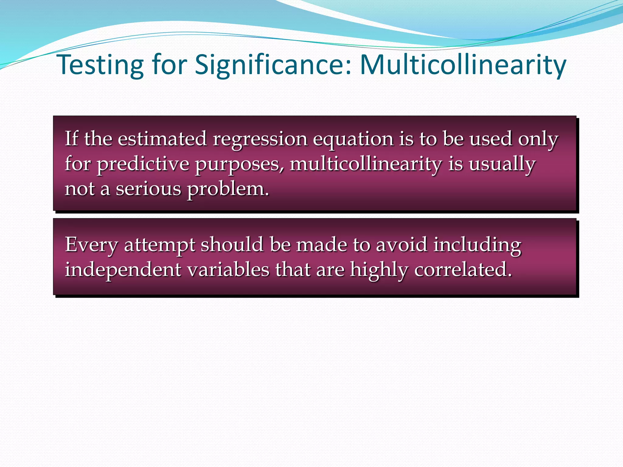 Testing for Significance: Multicollinearity
Every attempt should be made to avoid including
independent variables that are highly correlated.
If the estimated regression equation is to be used only
for predictive purposes, multicollinearity is usually
not a serious problem.
 