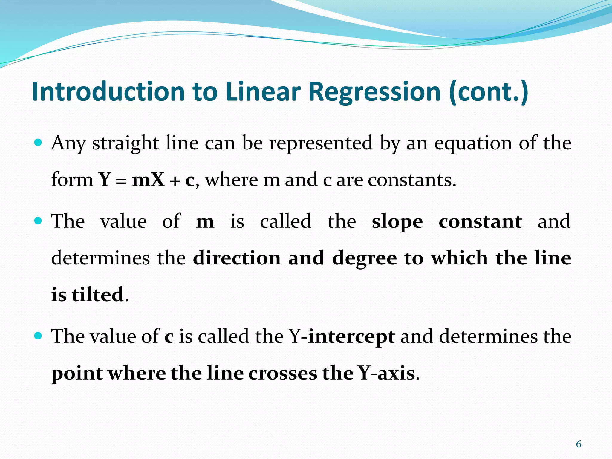 6
Introduction to Linear Regression (cont.)
 Any straight line can be represented by an equation of the
form Y = mX + c, where m and c are constants.
 The value of m is called the slope constant and
determines the direction and degree to which the line
is tilted.
 The value of c is called the Y-intercept and determines the
point where the line crosses the Y-axis.
 