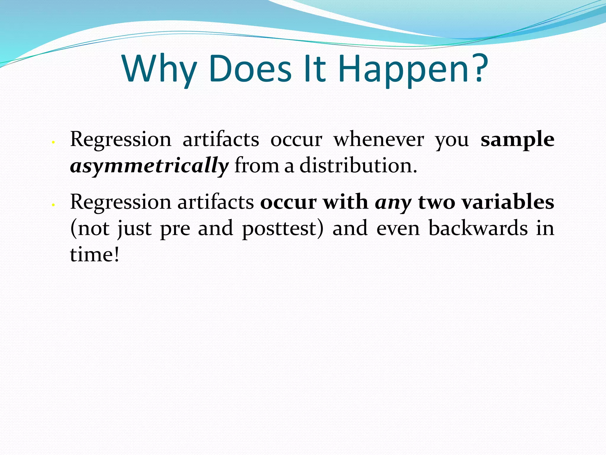 Why Does It Happen?
• Regression artifacts occur whenever you sample
asymmetrically from a distribution.
• Regression artifacts occur with any two variables
(not just pre and posttest) and even backwards in
time!
 