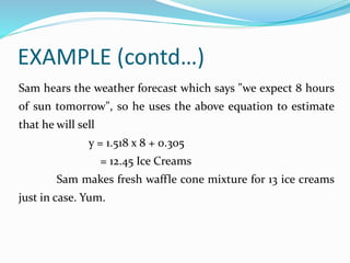 EXAMPLE (contd…)
Sam hears the weather forecast which says "we expect 8 hours
of sun tomorrow", so he uses the above equation to estimate
that he will sell
y = 1.518 x 8 + 0.305
= 12.45 Ice Creams
Sam makes fresh waffle cone mixture for 13 ice creams
just in case. Yum.
 