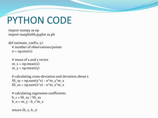 PYTHON CODE
import numpy as np
import matplotlib.pyplot as plt
def estimate_coef(x, y):
# number of observations/points
n = np.size(x)
# mean of x and y vector
m_x = np.mean(x)
m_y = np.mean(y)
# calculating cross-deviation and deviation about x
SS_xy = np.sum(y*x) - n*m_y*m_x
SS_xx = np.sum(x*x) - n*m_x*m_x
# calculating regression coefficients
b_1 = SS_xy / SS_xx
b_0 = m_y - b_1*m_x
return (b_0, b_1)
 