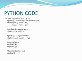 PYTHON CODE
def plot_regression_line(x, y, b):
# plotting the actual points as scatter plot
plt.scatter(x, y, color = "m",
marker = "o", s = 30)
# predicted response vector
y_pred = b[0] + b[1]*x
# plotting the regression line
plt.plot(x, y_pred, color = "g")
# putting labels
plt.xlabel('x')
plt.ylabel('y')
# function to show plot
plt.show()
 