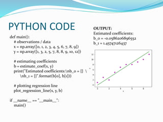 PYTHON CODE
def main():
# observations / data
x = np.array([0, 1, 2, 3, 4, 5, 6, 7, 8, 9])
y = np.array([1, 3, 2, 5, 7, 8, 8, 9, 10, 12])
# estimating coefficients
b = estimate_coef(x, y)
print("Estimated coefficients:nb_0 = {} 
nb_1 = {}".format(b[0], b[1]))
# plotting regression line
plot_regression_line(x, y, b)
if __name__ == "__main__":
main()
OUTPUT:
Estimated coefficients:
b_0 = -0.0586206896552
b_1 = 1.45747126437
 