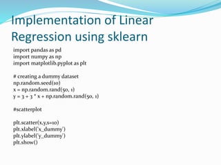 Implementation of Linear
Regression using sklearn
import pandas as pd
import numpy as np
import matplotlib.pyplot as plt
# creating a dummy dataset
np.random.seed(10)
x = np.random.rand(50, 1)
y = 3 + 3 * x + np.random.rand(50, 1)
#scatterplot
plt.scatter(x,y,s=10)
plt.xlabel('x_dummy')
plt.ylabel('y_dummy')
plt.show()
 