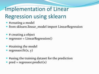 Implementation of Linear
Regression using sklearn
 #creating a model
 from sklearn.linear_model import LinearRegression
 # creating a object
 regressor = LinearRegression()
 #training the model
 regressor.fit(x, y)
 #using the training dataset for the prediction
 pred = regressor.predict(x)
 