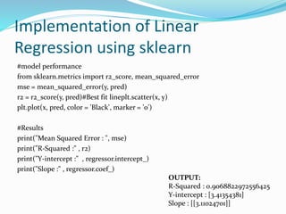 Implementation of Linear
Regression using sklearn
#model performance
from sklearn.metrics import r2_score, mean_squared_error
mse = mean_squared_error(y, pred)
r2 = r2_score(y, pred)#Best fit lineplt.scatter(x, y)
plt.plot(x, pred, color = 'Black', marker = 'o')
#Results
print("Mean Squared Error : ", mse)
print("R-Squared :" , r2)
print("Y-intercept :" , regressor.intercept_)
print("Slope :" , regressor.coef_)
OUTPUT:
R-Squared : 0.9068822972556425
Y-intercept : [3.41354381]
Slope : [[3.11024701]]
 