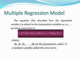Multiple Regression Model
The equation that describes how the dependent
variable y is related to the independent variables x1, x2, . . .
xp and an error term is:
y = b0 + b1x1 + b2x2 + . . . + bpxp + e
where:
b0, b1, b2, . . . , bp are the parameters, and e is
a random variable called the error term
 