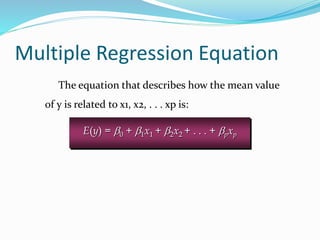 The equation that describes how the mean value
of y is related to x1, x2, . . . xp is:
Multiple Regression Equation
E(y) = b0 + b1x1 + b2x2 + . . . + bpxp
 