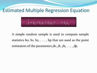 A simple random sample is used to compute sample
statistics b0, b1, b2, . . . , bp that are used as the point
estimators of the parameters b0, b1, b2, . . . , bp.
Estimated Multiple Regression Equation
^
y = b0 + b1x1 + b2x2 + . . . + bpxp
 