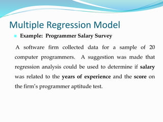  Example: Programmer Salary Survey
Multiple Regression Model
A software firm collected data for a sample of 20
computer programmers. A suggestion was made that
regression analysis could be used to determine if salary
was related to the years of experience and the score on
the firm’s programmer aptitude test.
 