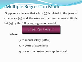 Suppose we believe that salary (y) is related to the years of
experience (x1) and the score on the programmer aptitude
test (x2) by the following regression model:
Multiple Regression Model
where
y = annual salary ($1000)
x1 = years of experience
x2 = score on programmer aptitude test
y = b0 + b1x1 + b2x2 + e
 