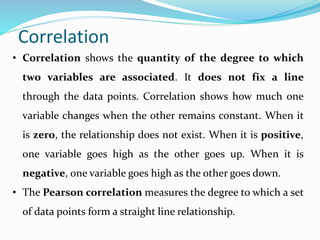 • Correlation shows the quantity of the degree to which
two variables are associated. It does not fix a line
through the data points. Correlation shows how much one
variable changes when the other remains constant. When it
is zero, the relationship does not exist. When it is positive,
one variable goes high as the other goes up. When it is
negative, one variable goes high as the other goes down.
• The Pearson correlation measures the degree to which a set
of data points form a straight line relationship.
Correlation
 