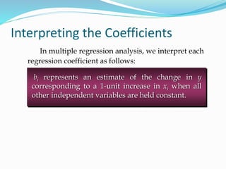 Interpreting the Coefficients
In multiple regression analysis, we interpret each
regression coefficient as follows:
bi represents an estimate of the change in y
corresponding to a 1-unit increase in xi when all
other independent variables are held constant.
 