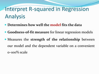 Interpret R-squared in Regression
Analysis
 Determines how well the model fits the data
 Goodness-of-fit measure for linear regression models
 Measures the strength of the relationship between
our model and the dependent variable on a convenient
0–100% scale
 