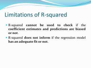 Limitations of R-squared
 R-squared cannot be used to check if the
coefficient estimates and predictions are biased
or not.
 R-squared does not inform if the regression model
has an adequate fit or not.
 