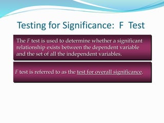 Testing for Significance: F Test
F test is referred to as the test for overall significance.
The F test is used to determine whether a significant
relationship exists between the dependent variable
and the set of all the independent variables.
 
