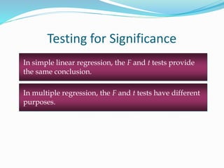 In simple linear regression, the F and t tests provide
the same conclusion.
Testing for Significance
In multiple regression, the F and t tests have different
purposes.
 