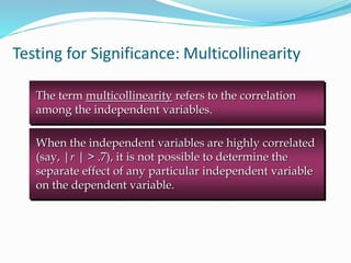 Testing for Significance: Multicollinearity
The term multicollinearity refers to the correlation
among the independent variables.
When the independent variables are highly correlated
(say, |r | > .7), it is not possible to determine the
separate effect of any particular independent variable
on the dependent variable.
 