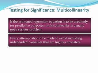 Testing for Significance: Multicollinearity
Every attempt should be made to avoid including
independent variables that are highly correlated.
If the estimated regression equation is to be used only
for predictive purposes, multicollinearity is usually
not a serious problem.
 