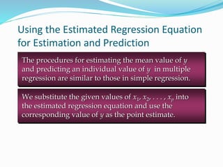 Using the Estimated Regression Equation
for Estimation and Prediction
The procedures for estimating the mean value of y
and predicting an individual value of y in multiple
regression are similar to those in simple regression.
We substitute the given values of x1, x2, . . . , xp into
the estimated regression equation and use the
corresponding value of y as the point estimate.
 