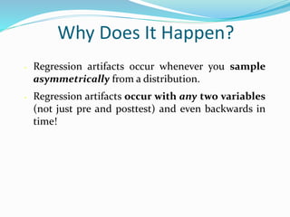 Why Does It Happen?
• Regression artifacts occur whenever you sample
asymmetrically from a distribution.
• Regression artifacts occur with any two variables
(not just pre and posttest) and even backwards in
time!
 